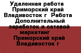 Удаленная работа - Приморский край, Владивосток г. Работа » Дополнительный заработок и сетевой маркетинг   . Приморский край,Владивосток г.